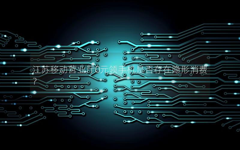 江苏移动营业厅0元领手机是否存在隐形消费？