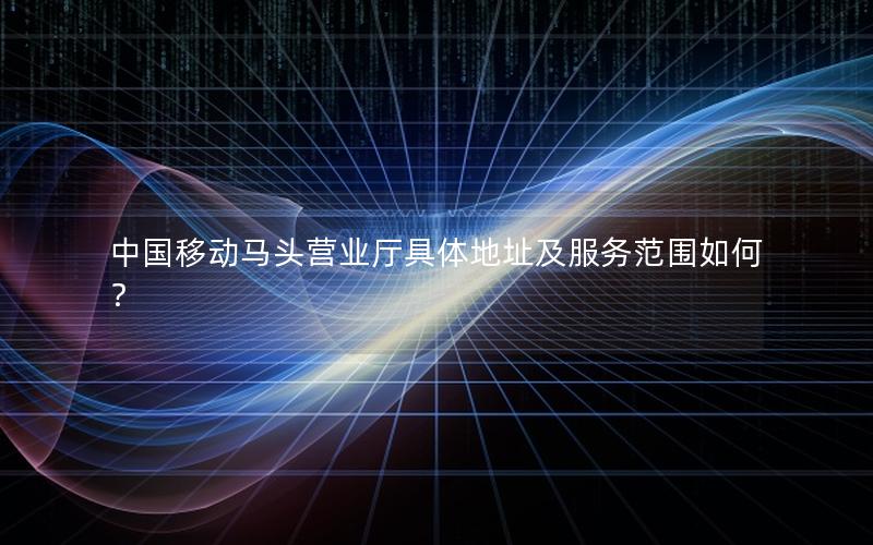 中国移动马头营业厅具体地址及服务范围如何？