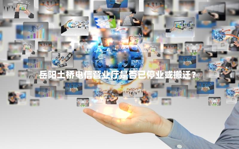 岳阳土桥电信营业厅是否已停业或搬迁？