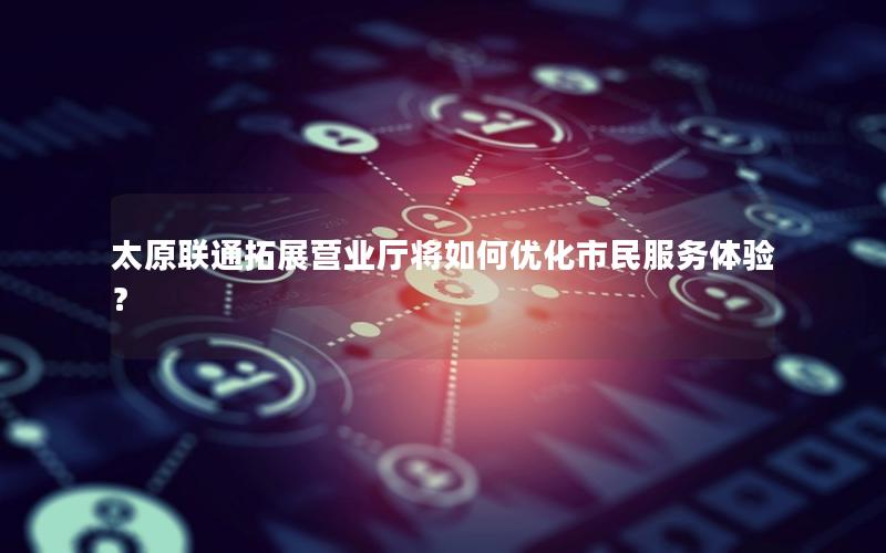 太原联通拓展营业厅将如何优化市民服务体验？