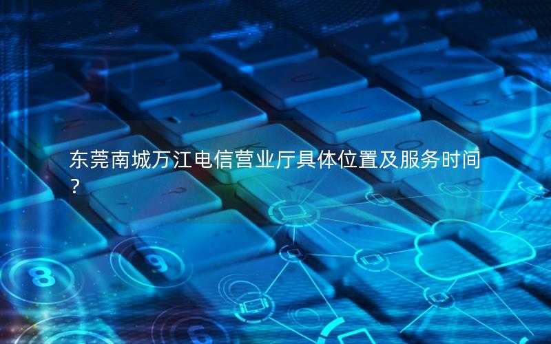 东莞南城万江电信营业厅具体位置及服务时间？