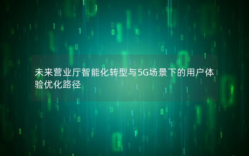 未来营业厅智能化转型与5G场景下的用户体验优化路径