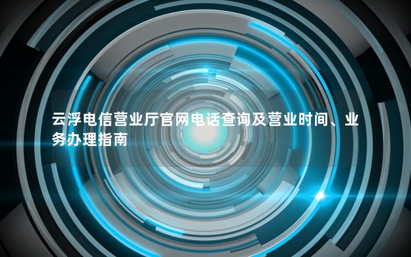 云浮电信营业厅官网电话查询及营业时间、业务办理指南