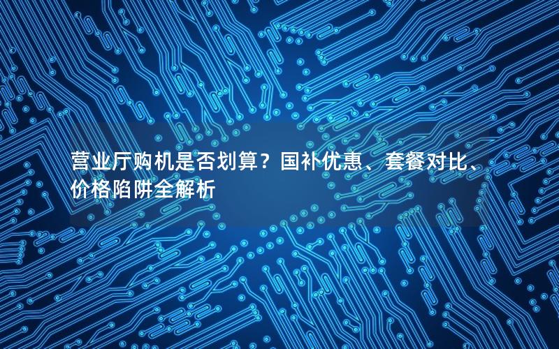 营业厅购机是否划算？国补优惠、套餐对比、价格陷阱全解析