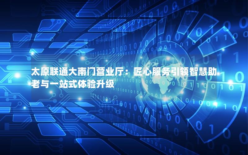 太原联通大南门营业厅：匠心服务引领智慧助老与一站式体验升级