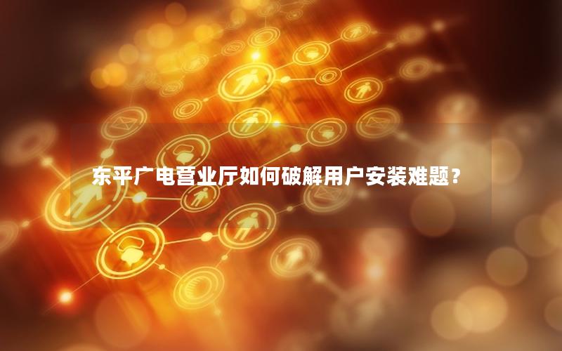 东平广电营业厅如何破解用户安装难题？