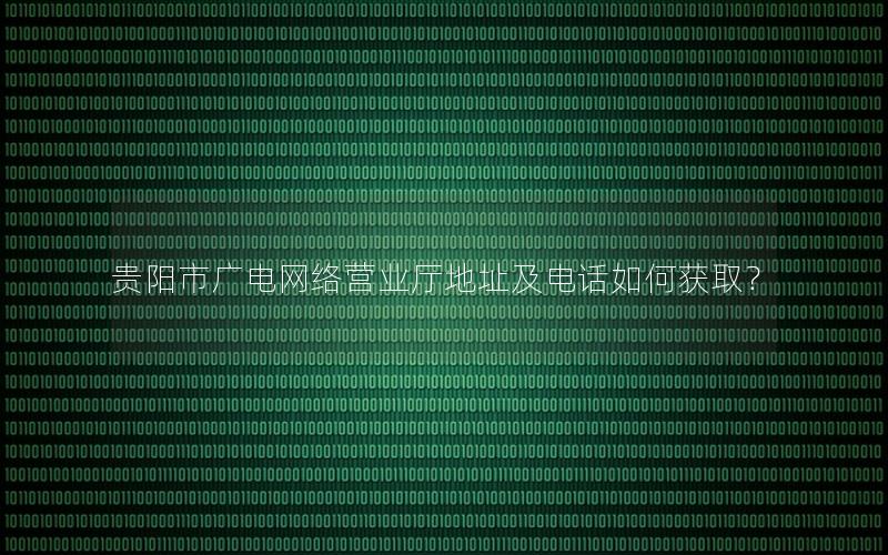 贵阳市广电网络营业厅地址及电话如何获取？