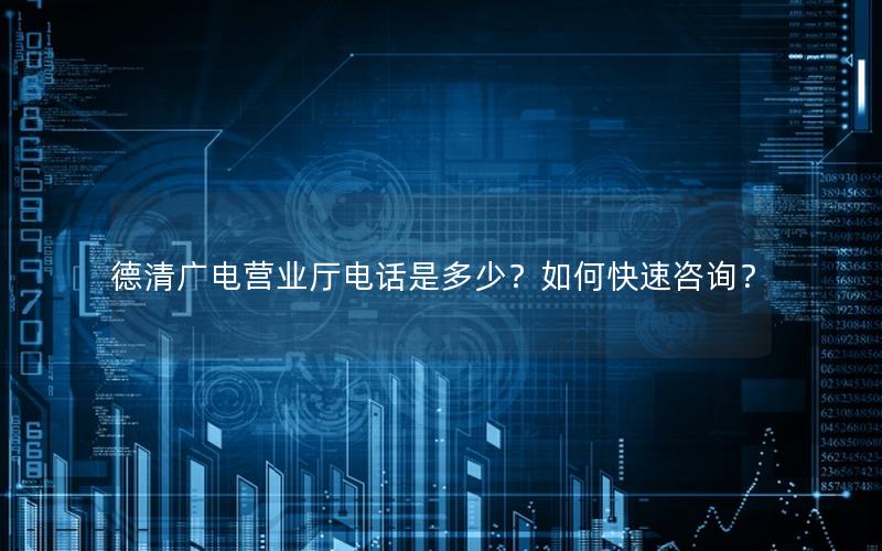 德清广电营业厅电话是多少？如何快速咨询？