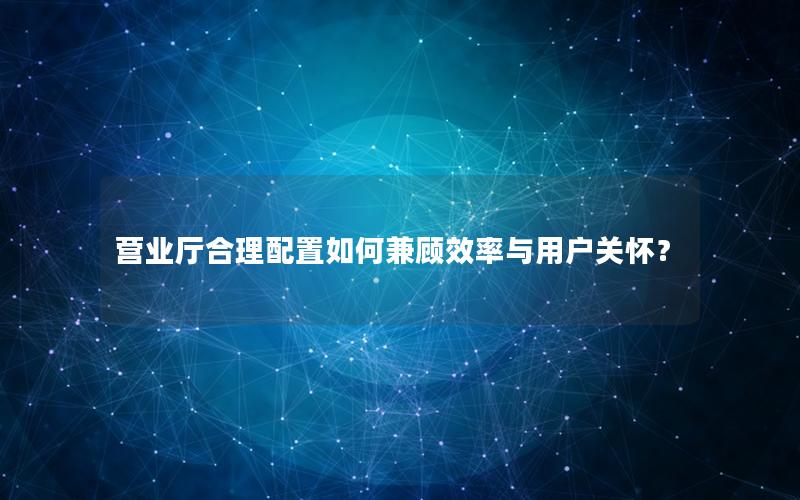 营业厅合理配置如何兼顾效率与用户关怀？