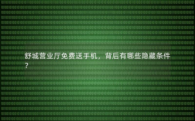 舒城营业厅免费送手机，背后有哪些隐藏条件？
