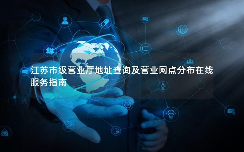 江苏市级营业厅地址查询及营业网点分布在线服务指南