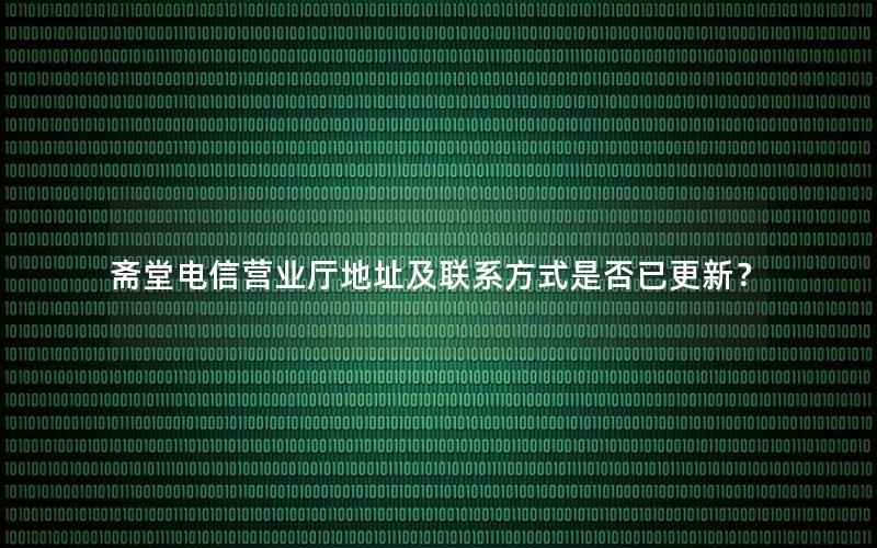 斋堂电信营业厅地址及联系方式是否已更新？