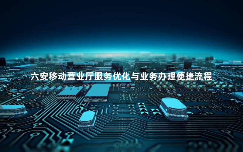 六安移动营业厅服务优化与业务办理便捷流程