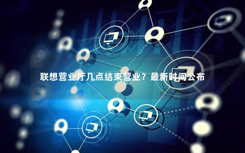 联想营业厅几点结束营业？最新时间公布