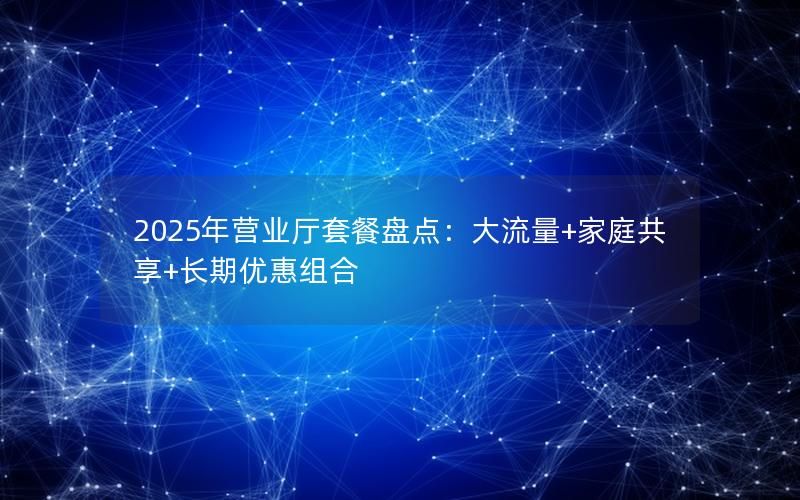 2025年营业厅套餐盘点：大流量+家庭共享+长期优惠组合