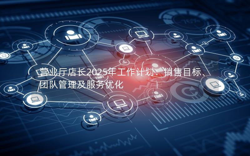 营业厅店长2025年工作计划：销售目标、团队管理及服务优化