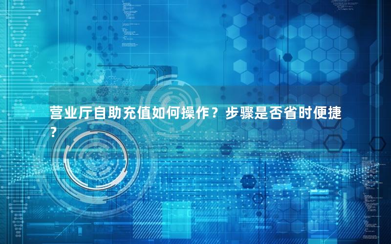 营业厅自助充值如何操作？步骤是否省时便捷？