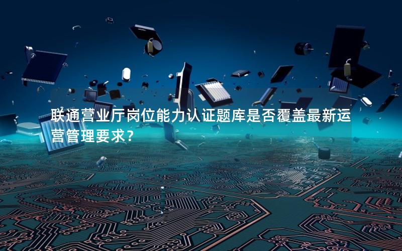 联通营业厅岗位能力认证题库是否覆盖最新运营管理要求？