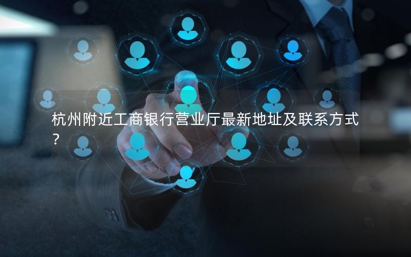 杭州附近工商银行营业厅最新地址及联系方式？