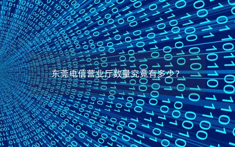 东莞电信营业厅数量究竟有多少？
