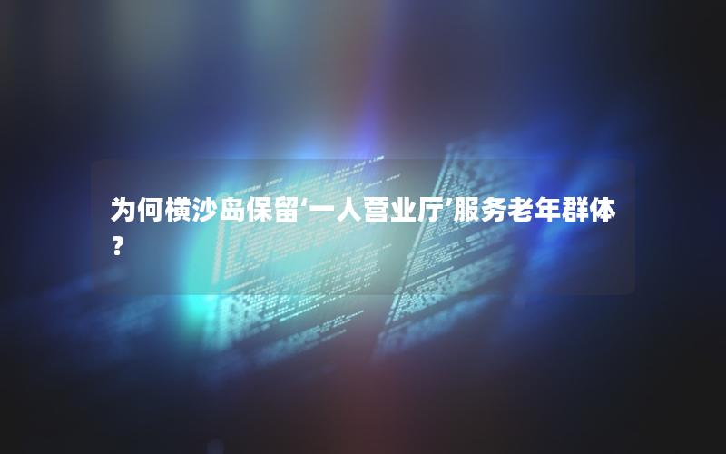 为何横沙岛保留‘一人营业厅’服务老年群体？