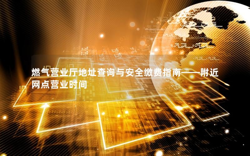 燃气营业厅地址查询与安全缴费指南——附近网点营业时间