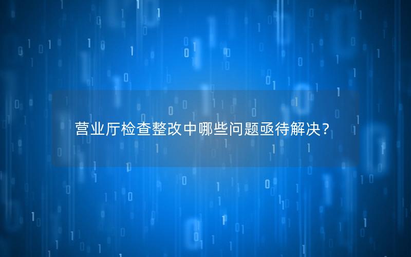 营业厅检查整改中哪些问题亟待解决？