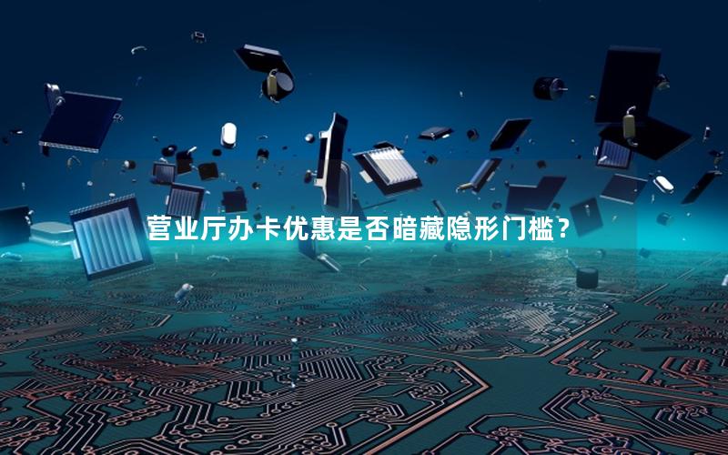 营业厅办卡优惠是否暗藏隐形门槛？