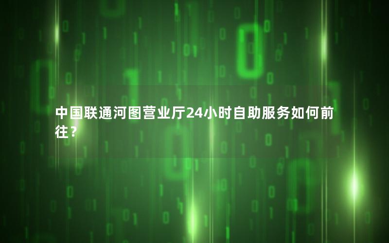 中国联通河图营业厅24小时自助服务如何前往？