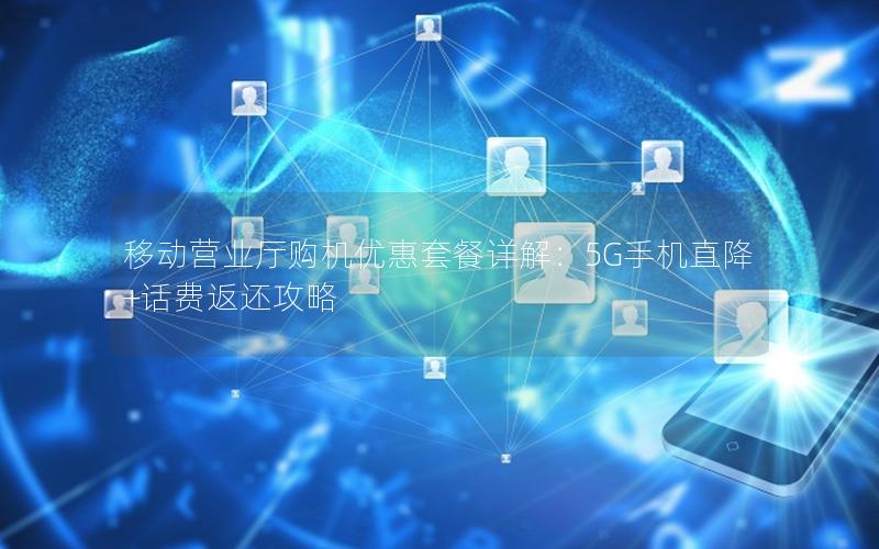 移动营业厅购机优惠套餐详解：5G手机直降+话费返还攻略
