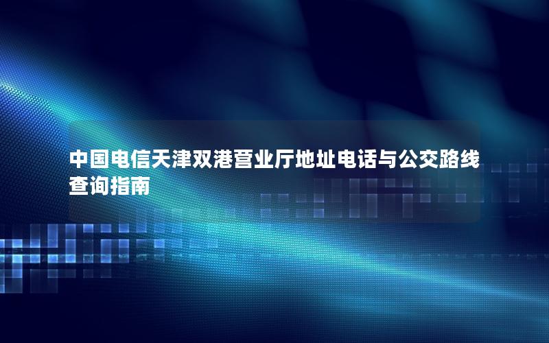 中国电信天津双港营业厅地址电话与公交路线查询指南