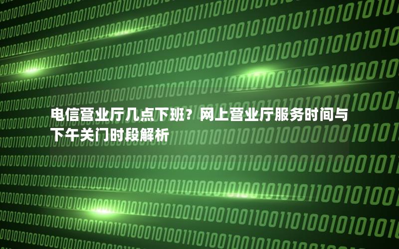 电信营业厅几点下班？网上营业厅服务时间与下午关门时段解析