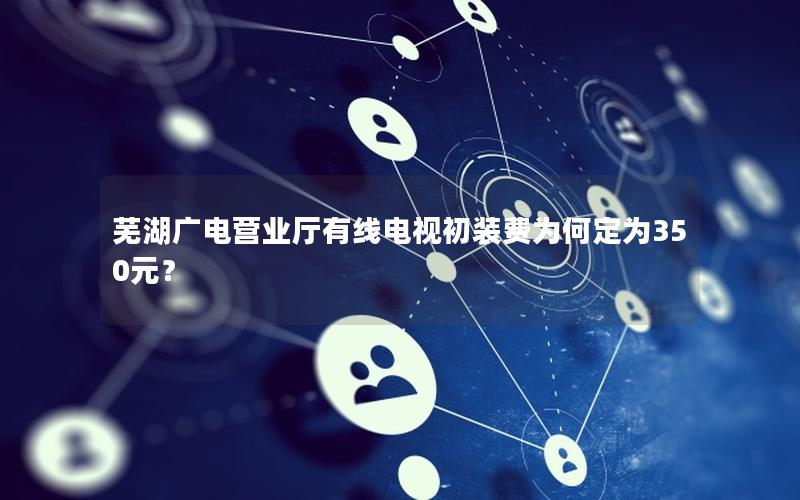 芜湖广电营业厅有线电视初装费为何定为350元？