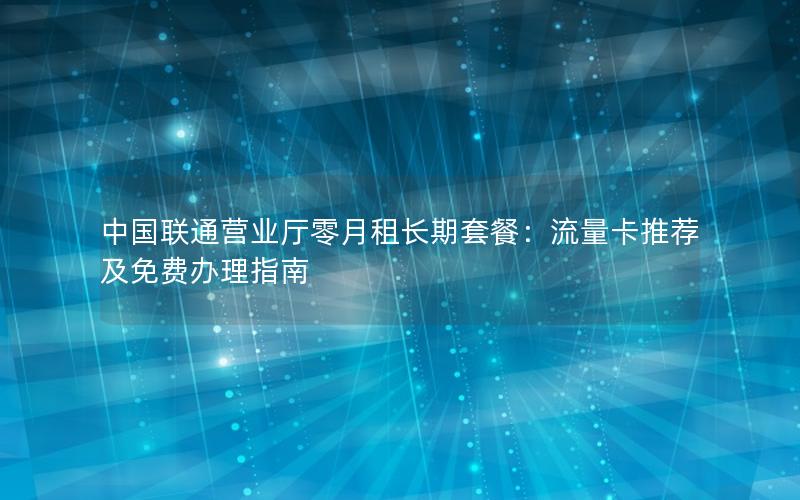 中国联通营业厅零月租长期套餐：流量卡推荐及免费办理指南