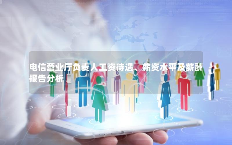 电信营业厅负责人工资待遇、薪资水平及薪酬报告分析