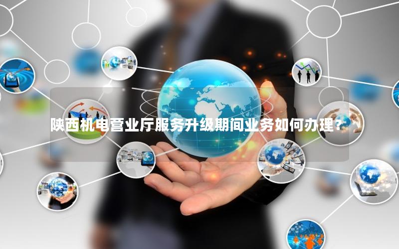 陕西机电营业厅服务升级期间业务如何办理？