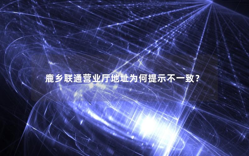 鹿乡联通营业厅地址为何提示不一致？