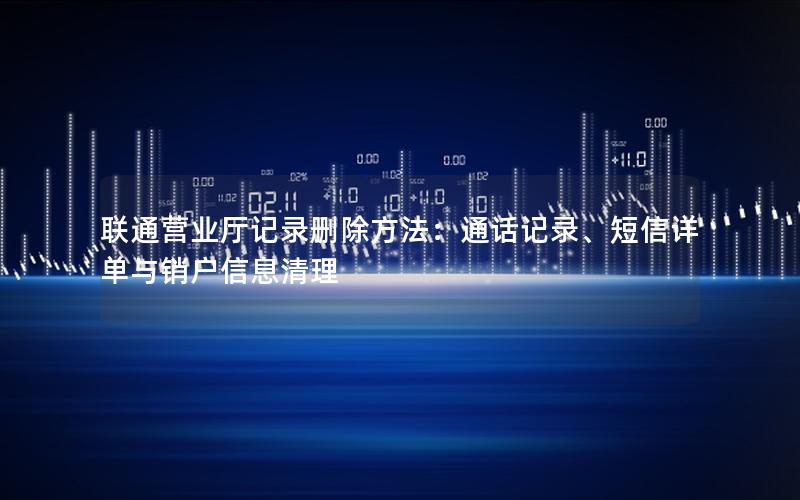 联通营业厅记录删除方法：通话记录、短信详单与销户信息清理