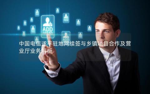 中国电信遂平驻地网续签与乡镇项目合作及营业厅业务解析