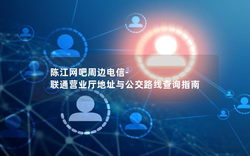 陈江网吧周边电信-联通营业厅地址与公交路线查询指南