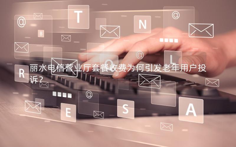 丽水电信营业厅套餐收费为何引发老年用户投诉？