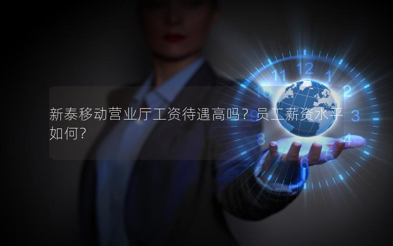 新泰移动营业厅工资待遇高吗？员工薪资水平如何？