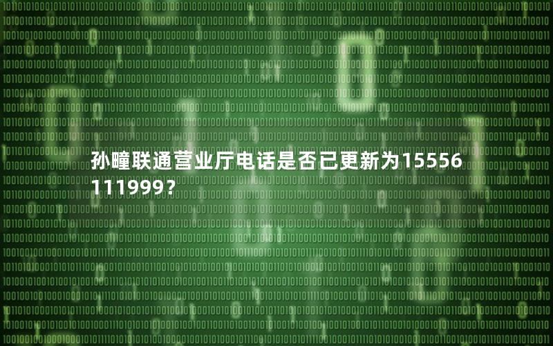 孙疃联通营业厅电话是否已更新为15556111999？