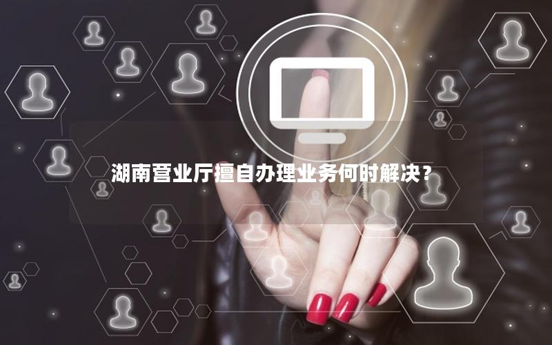湖南营业厅擅自办理业务何时解决？