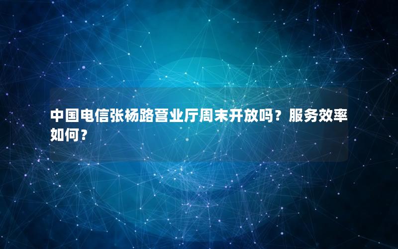 中国电信张杨路营业厅周末开放吗？服务效率如何？