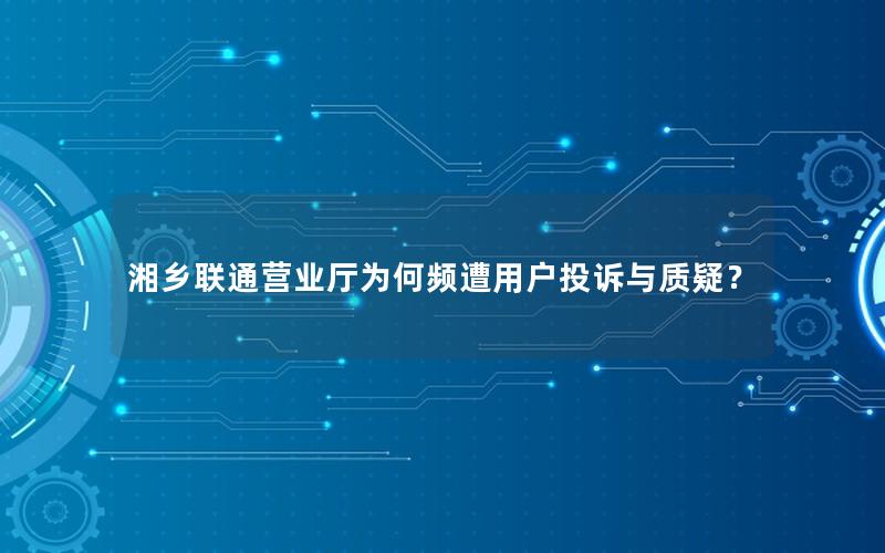 湘乡联通营业厅为何频遭用户投诉与质疑？