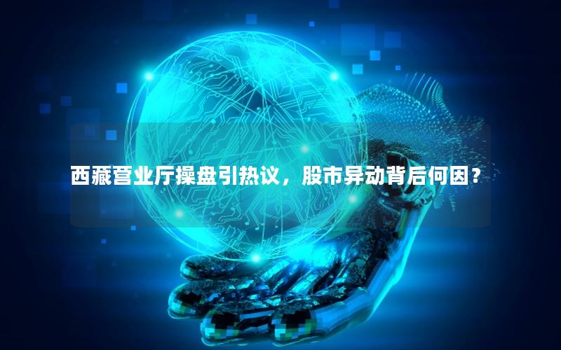 西藏营业厅操盘引热议，股市异动背后何因？