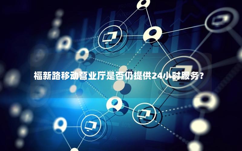 福新路移动营业厅是否仍提供24小时服务？