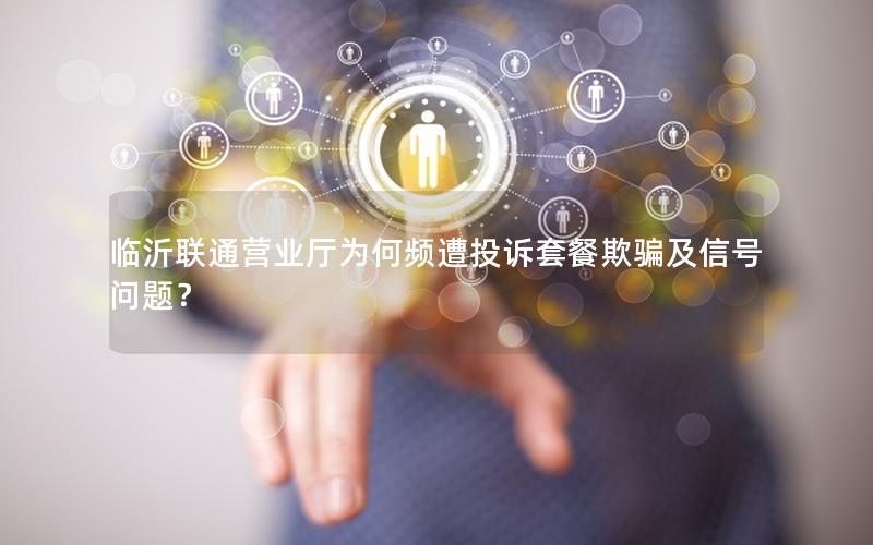临沂联通营业厅为何频遭投诉套餐欺骗及信号问题？
