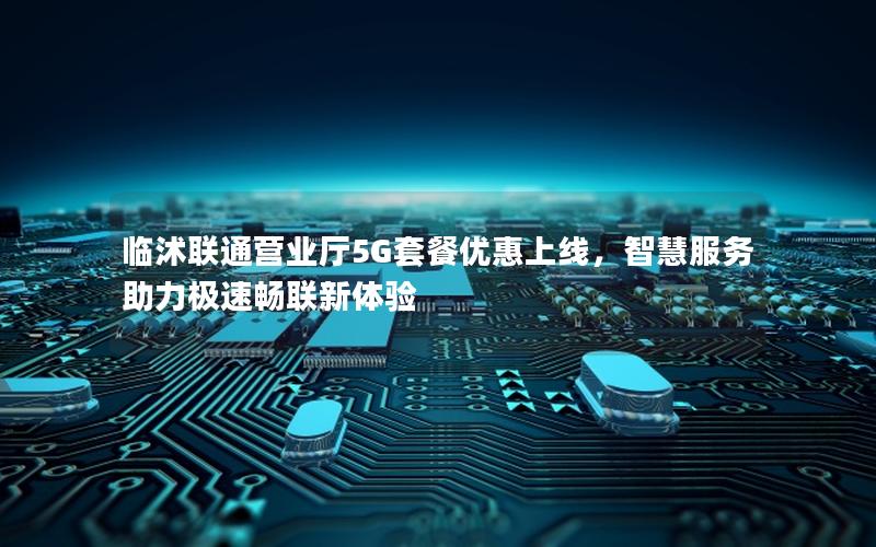 临沭联通营业厅5G套餐优惠上线，智慧服务助力极速畅联新体验